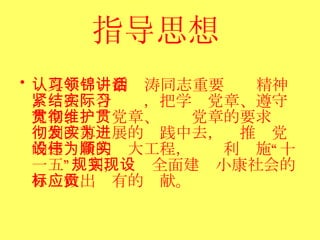指导思想   认真学习领会胡锦涛同志重要讲话精神，紧密结合实际，把学习党章、遵守党章、贯彻党章、维护党章的要求贯彻到改革发展的实践中去，为推进党的建设新的伟大工程，为顺利实施“十一五”规划，实现全面建设小康社会的目标做出应有的贡献。  