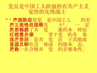 党员是中国工人阶级的有共产主义觉悟的先锋战士   “ 中国共产党党员是中国工人阶级的有共产主义觉悟的先锋战士”，这一规定集中概括了共产党员标淮的本质特征：它像一条红线贯穿于党员的各项条件之中，这是共产党员区别于其他政党成员和社会团体成员的根本标志，是做一名合格共产党员的首要条件。 