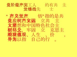 党员是中国工人阶级的有共产主义觉悟的先锋战士 “ 有共产主义觉悟”指的是共产党员应当牢固树立共产主义远大理想和中国特色社会主义坚定信念，牢固树立马克思主义的世界观、人生观、价值观，并用以指导自己的行为。 