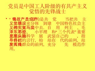 党员是中国工人阶级的有共产主义觉悟的先锋战士 “ 先锋战士”指的是共产党员应当把共产主义觉悟，充分体现到建设中国特色社会主义的伟大实践中去．自觉用马列主义、毛泽东思想、邓小平理论和“三个代表”重要思想以及科学发展观武装自己的头脑，指导自己的言行，始终站在时代的前列，站在人民群众的前列，充分发挥先锋模范作用。  