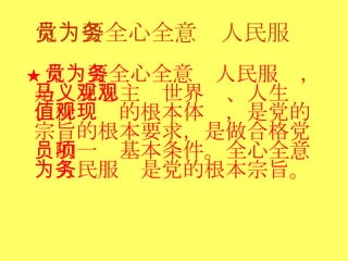 党员要全心全意为人民服务 ★ 党员要全心全意为人民服务，是马克思主义世界观、人生观、价值观的根本体现，是党的宗旨的根本要求，是做合格党员的一项基本条件。全心全意为人民服务是党的根本宗旨。 