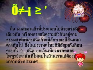 คือ มวลของแข็งที่ประกอบไปด้วยแร่ชนิดเดียวกัน หรือหลายชนิดรวมตัวกันอยู่ตามธรรมชาติแต่ละชนิดก็จะมีลักษณะสีสันแตกต่างกันไป ซึ่งในประเทศไทยก็มีอัญมณีเกือบครบทั้ง  9  ชนิด ยกเว้นเพียงมรกตและไพฑูรย์เท่านั้นที่ไม่พบในบ้านเราแต่ต้องนำเข้ามาจากต่างประเทศ อัญมณี 