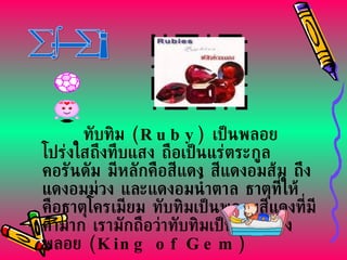 ทับทิม  ( Ruby)  เป็นพลอยโปร่งใสถึงทึบแสง ถือเป็นแร่ตระกูลคอรันดัม มีหลักคือสีแดง สีแดงอมส้ม ถึงแดงอมม่วง และแดงอมน้ำตาล ธาตุที่ให้ คือธาตุโครเมียม ทับทิมเป็นพลอยสีแดงที่มีค่ามาก เรามักถือว่าทับทิมเป็นราชาของพลอย  ( King of Gem) ทับทิม 
