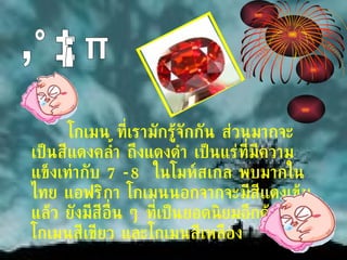 โกเมน ที่เรามักรู้จักกัน ส่วนมากจะเป็นสีแดงคล้ำ ถึงแดงดำ เป็นแร่ที่มีความแข็งเท่ากับ  7-8  ในโมห์สเกล พบมากในไทย แอฟริกา โกเมนนอกจากจะมีสีแดงเข้มแล้ว ยังมีสีอื่น ๆ ที่เป็นยอดนิยมอีกด้วย คือโกเมนสีเขียว และโกเมนสีเหลือง โกเมน 