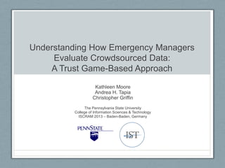 Understanding How Emergency Managers
Evaluate Crowdsourced Data:
A Trust Game-Based Approach
Kathleen Moore
Andrea H. Tapia
Christopher Griffin
The Pennsylvania State University
College of Information Sciences & Technology
ISCRAM 2013 – Baden-Baden, Germany
 
