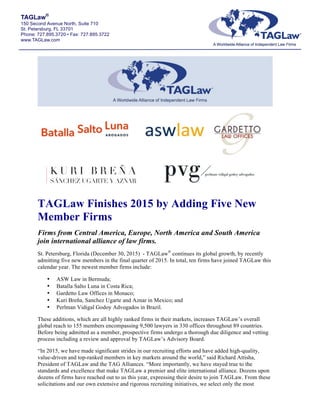 TAGLaw®
150 Second Avenue North, Suite 710
St. Petersburg, FL 33701
Phone: 727.895.3720 • Fax: 727.895.3722
www.TAGLaw.com
TAGLaw Finishes 2015 by Adding Five New
Member Firms
Firms from Central America, Europe, North America and South America
join international alliance of law firms.
St. Petersburg, Florida (December 30, 2015) - TAGLaw®
continues its global growth, by recently
admitting five new members in the final quarter of 2015. In total, ten firms have joined TAGLaw this
calendar year. The newest member firms include:
• ASW Law in Bermuda;
• Batalla Salto Luna in Costa Rica;
• Gardetto Law Offices in Monaco;
• Kuri Breña, Sanchez Ugarte and Aznar in Mexico; and
• Perlman Vidigal Godoy Advogados in Brazil.
These additions, which are all highly ranked firms in their markets, increases TAGLaw’s overall
global reach to 155 members encompassing 9,500 lawyers in 330 offices throughout 89 countries.
Before being admitted as a member, prospective firms undergo a thorough due diligence and vetting
process including a review and approval by TAGLaw’s Advisory Board.
“In 2015, we have made significant strides in our recruiting efforts and have added high-quality,
value-driven and top-ranked members in key markets around the world,” said Richard Attisha,
President of TAGLaw and the TAG Alliances. “More importantly, we have stayed true to the
standards and excellence that make TAGLaw a premier and elite international alliance. Dozens upon
dozens of firms have reached out to us this year, expressing their desire to join TAGLaw. From these
solicitations and our own extensive and rigorous recruiting initiatives, we select only the most
 
