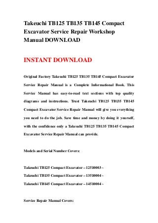 Takeuchi TB125 TB135 TB145 Compact
Excavator Service Repair Workshop
Manual DOWNLOAD


INSTANT DOWNLOAD

Original Factory Takeuchi TB125 TB135 TB145 Compact Excavator

Service Repair Manual is a Complete Informational Book. This

Service Manual has easy-to-read text sections with top quality

diagrams and instructions. Trust Takeuchi TB125 TB135 TB145

Compact Excavator Service Repair Manual will give you everything

you need to do the job. Save time and money by doing it yourself,

with the confidence only a Takeuchi TB125 TB135 TB145 Compact

Excavator Service Repair Manual can provide.



Models and Serial Number Covers:



Takeuchi TB125 Compact Excavator – 12510003 ~

Takeuchi TB135 Compact Excavator – 13510004 ~

Takeuchi TB145 Compact Excavator – 14510004 ~



Service Repair Manual Covers:
 