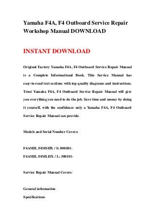 Yamaha F4A, F4 Outboard Service Repair
Workshop Manual DOWNLOAD


INSTANT DOWNLOAD

Original Factory Yamaha F4A, F4 Outboard Service Repair Manual

is a Complete Informational Book. This Service Manual has

easy-to-read text sections with top quality diagrams and instructions.

Trust Yamaha F4A, F4 Outboard Service Repair Manual will give

you everything you need to do the job. Save time and money by doing

it yourself, with the confidence only a Yamaha F4A, F4 Outboard

Service Repair Manual can provide.



Models and Serial Number Covers:



F4AMH, F4MSHX / S: 000101-

F4AMH, F4MLHX / L: 300101-



Service Repair Manual Covers:



General information

Specifications
 
