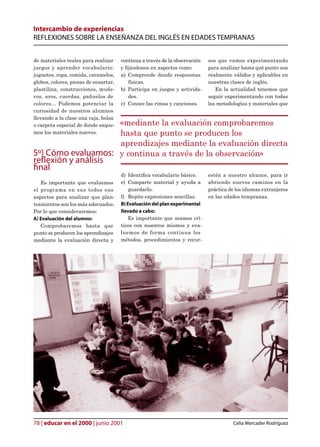 Intercambio de experiencias
REFLEXIONES SOBRE LA ENSEÑANZA DEL INGLÉS EN EDADES TEMPRANAS


de materiales reales para realizar     continua a través de la observación   sos que vamos experimentando
juegos y aprender vocabulario:         y jándonos en aspectos como:         para analizar hasta qué punto son
juguetes, ropa, comida, caramelos,     a) Comprende dando respuestas         realmente válidos y aplicables en
globos, colores, piezas de ensartar,      físicas.                           nuestras clases de inglés.
plastilina, construcciones, muñe-      b) Participa en juegos y activida-       En la actualidad tenemos que
cos, aros, cuerdas, pañuelos de           des.                               seguir experimentando con todas
colores... Podemos potenciar la        c) Conoce las rimas y canciones.      las metodologías y materiales que
curiosidad de nuestros alumnos
llevando a la clase una caja, bolsa
                    «mediante la evaluación comprobaremos
o carpeta especial de donde saque-
                    hasta que punto se producen los
mos los materiales nuevos.

                    aprendizajes mediante la evaluación directa
5º) Cómo evaluamos: y continua a través de la observación»
reflexión y análisis
final
                                       d) Identica vocabulario básico.      estén a nuestro alcance, para ir
   Es importante que evaluemos         e) Comparte material y ayuda a        abriendo nuevos caminos en la
el programa en sus todos sus               guardarlo.                        práctica de los idiomas extranjeros
aspectos para analizar que plan-       f) Repite expresiones sencillas.      en las edades tempranas.
teamientos son los más adecuados.      B) Evaluación del plan experimental
Por lo que consideraremos:             llevado a cabo:
A) Evaluación del alumno:                  Es importante que seamos crí-
   Comprobaremos hasta que             ticos con nosotros mismos y eva-
punto se producen los aprendizajes     luemos de forma continua los
mediante la evaluación directa y       métodos, procedimientos y recur-




78 | educar en el 2000 | junio 2001                                                     Celia Mercader Rodríguez
 