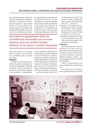 Intercambio de experiencias
               REFLEXIONES SOBRE LA ENSEÑANZA DEL INGLÉS EN EDADES TEMPRANAS


que utilizaremos para contar las         los agrupamientos realizados por            Cut this, Pick up a “pencil”, Use
historias, escenicar los “formats”,     el tutor/a con el n de no crear             markers, Colour carefully, Sit
introducir conceptos sencillos,          confusión en el aula.Sin embargo,            down properly, Stick with glue,
repasar canciones y rimas. Igual-        estos equipos podemos cambiarlos            Give me a...., please, etc.
mente es el lugar idóneo para            en los juegos para fomentar la           b) Valorar sus trabajos siempre
realizar juegos y actividades con        colaboración y la integración con            positivamente para aumentar
movimiento.El tiempo de perma-           los demás. Una vez que los niños             su confianza , por ejemplo:
nencia en asamblea puede variar          estén preparados para realizar las          Really good, Very good, Perfect,
                                                                                     It´s lovely, It´s very nice, etc.
«Los objetivos programados deben de                                               c) Ayudarles a organizar los traba-
                                                                                      jos con expresiones como: Put
ser fácilmente alcanzables por nuestros                                               this in the red box, .please. Tidy
alumnos, para que puedan siempre                                                      up Put this on the table, ....
                                                                                  C) Rincones:
disfrutar en las clases y sentirse integrados»                                       Aprovecharemos los rincones
                                                                                  existentes en el aula como una
                                                                                  fuente de recursos ideal para nues-
según las sesiones y los grupos,         tareas, seguiremos reforzando la
                                                                                  tras clases, ya que en ellos vamos
pero lo normal es que oscile de          comunicación en inglés mediante
                                                                                  a encontrar juguetes, pinturas,
10 a 15 minutos, para no cansar          el uso de estructuras simples y
                                                                                  disfraces, puzzles, cuentos, ..con
a los niños.                             repetitivas, contando siempre con
                                                                                  los que podemos realizar un sinfín
B) Equipos:                              el apoyo de los gestos y el tono de la
                                                                                  de actividades
    Cuando los niños tengan que          voz.Es importante que utilicemos
                                                                                      lúdicas y comunicativas con
utilizar las mesas y sillas para rea-    siempre las mismas estructuras
                                                                                  las que disfrutarán nuestros alum-
lizar las tareas (ejemplo : coloreado,   para favorecer la asimilación.
                                                                                  nos.
recortado, picado, asociaciones,         Sería el momento adecuado para:
                                                                                     Los rincones son una solución
seriaciones, actividades grafomo-        a) El uso de ordenes e instruccio-
                                                                                  para aquellos alumnos que termi-
trices, modelado, ..) respetaremos           nes orales del tipo: Colour “red”,




Celia Mercader Rodríguez                                                     junio 2001 | educar en el 2000 | 75
 