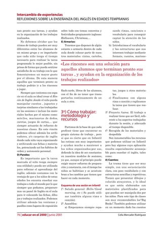 Intercambio de experiencias
REFLEXIONES SOBRE LA ENSEÑANZA DEL INGLÉS EN EDADES TEMPRANAS


nan pronto sus tareas, y ayudan         sobre todo con temas concretos y             sando rimas, canciones o
en la organización de los trabajos      festividades propiamente inglesas:           vocabulario para conseguir
realizados.                             Halloween, Christmas,...                     captar la atención de los
    No debemos olvidar que los          E) Armarios:                                 niños.
ritmos de trabajo pueden ser muy           Tenemos que disponer de algún          b) Introducimos el vocabulario
diferentes entre los alumnos de         estante o armario dentro de cada             y las estructuras que nos
un mismo grupo y es importante          aula donde colocar parte de nues-            interesen trabajar mediante
que cada niño tenga el tiempo           tros materiales: cintas, carteles,           formats, cuentos, marione-
necesario para realizar la tarea
programada lo mejor posible, sin        «Los rincones son una solución para
prisas de forma que pueda sentirse
satisfecho de su trabajo con lo que     aquellos alumnos que terminan pronto sus
fomentaremos un mayor gusto             tareas , y ayudan en la organización de los
por el idioma. De esta manera
aquellos que terminen pronto su
                                        trabajos realizados»
trabajo podrán ir a los rincones
a jugar.
                                        ash-cards, libros de los alumnos,             tas, juegos u otros materia-
    Siempre que contemos con espa-
                                        con el n de no tener que trans-               les.
cio en el aula es ideal crear el Rin-
                                        portarlos continuamente de un              c) Finalizamos con alguna
cón de Inglés ;donde el niño pueda
                                        aula a otra.                                   rima o canción y explicamos
manipular cuentos , juguetes y
                                                                                       la tarea que tienen que rea-
tarjetas similares a las trabajadas
                                                                                       lizar.
en las sesiones e incluso los mate-
                                        3º) Cómo trabajar:                     3º- Proyecto /tarea: El trabajo a
riales hechos por el mismo como:
                                        metodología y                              realizar tiene que ser fácil, refe-
móviles, marionetas de dedos,
caretas, juegos de cartas,... que
                                        recursos                                   rente a los aspectos trabajados
                                                                                   durante la sesión, y adecuado
siempre actuarán de refuerzo de
                                           Partimos de la base de que cada         al tiempo disponible.
nuestras clases. En este rincón
                                        profesor tiene que encontrar su        4º- Recogida de los materiales y
podemos ubicar además los archi-
                                        propio sistema de trabajo , pero           despedida
vadores, y/o carpetas de inglés
                                        si que es cierto que en Infantil           Son innumerables los recursos
donde cada niño vaya organizando
                                        las rutinas son muy importantes        que podemos utilizar en Infantil
y archivando sus chas y materia-
                                        y ayudan mucho a mantener a            pero hay algunos cuya aplicación
les, potenciando así los hábitos de
                                        los niños organizados;por eso,         resulta especialmente aconseja-
orden y autonomía personal.
                                        deendo la idea de ser constantes      ble para enseñar el inglés, tales
D) Paneles:
                                        en nuestros modelos de sesiones,       como:
   Es importante que la tarea
                                        ya que, aunque al principio puede      A) Cuentos:
marcada al niño tenga siempre
                                        exigir mayor esfuerzo de prepara-          La trama tiene que ser muy
una utilidad y pueda ser utilizada
                                        ción y constancia, con el tiempo los   simple, con una secuenciación
para reforzar el aprendizaje del
                                        niños se habitúan y se acostum-        clara, con poco vocabulario y con
inglés; además contamos con la
                                        bran a los cambios que tienen que      estructuras sencillas y repetitivas.
ventaja de que a los niños de estas
                                        hacer en cada momento.                 Tienen que presentar dibujos y
edades les encanta enseñar sus
                                                                               colorido atrayentes, y lo ideal
trabajos a todo el mundo por lo que
                                        Esquema de una sesión en infantil      es que estén elaborados con
siempre que podamos, preparare-
                                        1º- Saludo general: Hello/Good         materiales plastificados para
mos un panel de Inglés en el aula
                                            morning, etc ( Se puede utili-     que puedan ser manipula-dos por
para ir colocando las chas, dibu-
                                            zar también alguna rima o          los niños. Para este tipo de clases
jos y trabajos realizados. Podemos
                                            canción).                          son muy recomendables los“Big
utilizar además las ventanas y
                                        2º- Asamblea:                          Books”.También podemos utilizar
pasillos como lugares de exposición
                                            a) Empezamos siempre repa-         en un momento dado los cuentos

76 | educar en el 2000 | junio 2001                                                        Celia Mercader Rodríguez
 