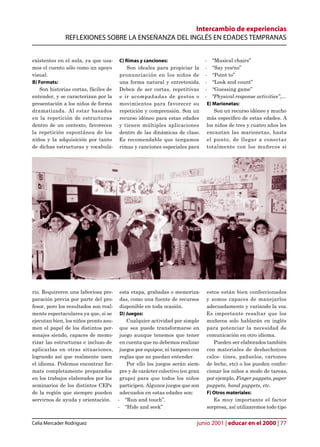 Intercambio de experiencias
              REFLEXIONES SOBRE LA ENSEÑANZA DEL INGLÉS EN EDADES TEMPRANAS


existentes en el aula, ya que usa-     C) Rimas y canciones:               - “Musical chairs”
mos el cuento sólo como un apoyo          Son ideales para propiciar la    - “Say yes/no”
visual.                                pronunciación en los niños de       - “Point to”
B) Formats:                            una forma natural y entretenida.    - “Look and count”
    Son historias cortas, fáciles de   Deben de ser cortas, repetitivas    - “Guessing game”
entender, y se caracterizan por la     e ir acompañadas de gestos o        - “Physical response activities”,...
presentación a los niños de forma      movimientos para favorecer su        E) Marionetas:
dramatizada. Al estar basados          repetición y comprensión. Son un        Son un recurso idóneo y mucho
en la repetición de estructuras        recurso idóneo para estas edades     más especíco de estas edades. A
dentro de un contexto, favorecen       y tienen múltiples aplicaciones      los niños de tres y cuatro años les
la repetición espontánea de los        dentro de las dinámicas de clase.    encantan las marionetas, hasta
niños y la adquisición por tanto       Es recomendable que tengamos         el punto, de llegar a conectar
de dichas estructuras y vocabula-      rimas y canciones especiales para    totalmente con los muñecos si




rio. Requireren una laboriosa pre- esta etapa, grabadas o memoriza-        estos están bien confeccionados
paración previa por parte del pro- das, como una fuente de recursos        y somos capaces de manejarlos
fesor, pero los resultados son real- disponible en toda ocasión.           adecuadamente y variando la voz.
mente espectaculares ya que, si se    D) Juegos:                           Es importante resaltar que los
ejecutan bien, los niños pronto asu-     Cualquier actividad por simple    muñecos solo hablarán en inglés
men el papel de los distintos per- que sea puede transformarse en          para potenciar la necesidad de
sonajes siendo, capaces de memo- juego aunque tenemos que tener            comunicación en otro idioma.
rizar las estructuras e incluso de en cuenta que no debemos realizar          Pueden ser elaborados también
aplicarlas en otras situaciones, juegos por equipos; ni tampoco con        con materiales de deshecho(con
logrando así que realmente usen reglas que no puedan entender.             calce- tines, pañuelos, cartones
el idioma. Podemos encontrar for-        Por ello los juegos serán siem-   de leche, etc) o los pueden confec-
mats completamente preparados pre y de carácter colectivo (en gran         cionar los niños a modo de tareas,
en los trabajos elaborados por los grupo) para que todos los niños         por ejemplo, Finger puppets, paper
seminarios de los distintos CEPs participen. Algunos juegos que son        puppets, hand puppets, etc.
de la región que siempre pueden adecuados en estas edades son:             F) Otros materiales:
servirnos de ayuda y orientación. - “Run and touch”.                          Es muy importante el factor
                                     - “Hide and seek”                     sorpresa, así utilizaremos todo tipo


Celia Mercader Rodríguez                                              junio 2001 | educar en el 2000 | 77
 