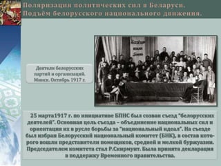 Деятели белорусских
  партий и организаций.
  Минск. Октябрь 1917 г.




  25 марта1917 г. по инициативе БПНС был созван съезд “белорусских
 деятелей”. Основная цель съезда – объединение национальных сил и
  ориентация их в русле борьбы за “национальный идеал”. На съезде
был избран Белорусский национальный комитет (БНК), в состав кото-
рого вошли представители помещиков, средней и мелкой буржуазии.
Председателем комитета стал Р.Скирмунт. Была принята декларация
               в поддержку Временного правительства.
 