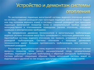 По расположению подающих магистралей системы водяного отопления делятся
на системы с верхней разводкой (при прокладке подающих магистралей по чердаку
или под потолком верхнего этажа) и системы с нижней разводкой (при прокладке
подающих магистралей генератор тепла и нагревательный прибор находятся
непосредственно в отапливаемом помещении (печное отопление, отопление
газовыми и электрическими приборами).
    По направлению движения теплоносителя в магистральных трубопроводах
водяные системы отопления могут быть тупиковыми и с попутным движением воды.
Однотрубные системы водяного отопления, как правило, устраивают с тупиковой
разводкой трубопроводов. Системы отопления с попутным движением
теплоносителя имеют большую протяженность трубопроводов, чем системы с
тупиковой разводкой.
    Рассмотрим принципиальную схему водяного отопления. Ее основными частями
являются генератор тепла (котел), расширительный сосуд, нагревательные
приборы, подающий (горячий) трубопровод и обратный (холодный) трубопровод.
Система работает следующим образом. После наполнения системы водой из
водопровода и удаления из нее воздуха приступают к нагреванию воды в котле.
 
