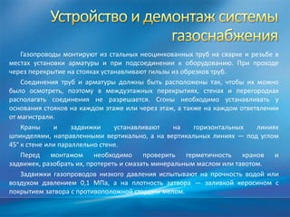 Газопроводы монтируют из стальных неоцинкованных труб на сварке и резьбе в
местах установки арматуры и при подсоединении к оборудованию. При проходе
через перекрытие на стояках устанавливают гильзы из обрезков труб.
    Соединения труб и арматуры должны быть расположены так, чтобы их можно
было осмотреть, поэтому в междуэтажных перекрытиях, стенах и перегородках
располагать соединения не разрешается. Сгоны необходимо устанавливать у
основания стояков на каждом этаже или через этаж, а также на каждом ответвлении
от магистрали.
    Краны     и     задвижки    устанавливают     на    горизонтальных   линиях
шпинделями, направленными вертикально, а на вертикальных линиях — под углом
45° к стене или параллельно стене.
    Перед монтажом необходимо проверить герметичность кранов и
задвижек, разобрать их, протереть и смазать минеральным маслом или тавотом.
    Задвижки газопроводов низкого давления испытывают на прочность водой или
воздухом давлением 0,1 МПа, а на плотность затвора — заливкой керосином с
покрытием затвора с противоположной стороны мелом.
 
