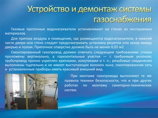 Газовые проточные водонагреватели устанавливают на стенах из несгораемых
материалов.
   Для притока воздуха в помещение, где размещаются водонагреватели, в нижней
части двери или стене следует предусматривать установку решетки или зазор между
дверью и полом. Приточное отверстие должно быть не менее 0,02 м2.
   Смонтированный газопровод должен отвечать следующим требованиям: стояки
проложены вертикально, а горизонтальные участки — с требуемым уклоном;
трубопровод прочно укреплен крючками, хомутиками и т. п.; резьбовые соединения
выполнены тщательно и не имеют выступающих волокон льна; смонтированная сеть
и установленные приборы иметь красивый внешний вид.
                                   При монтаже газопровода выполняют те же
                                правила техники безопасности, что и при других
                                работах по монтажу санитарно-технических
                                систем.
 
