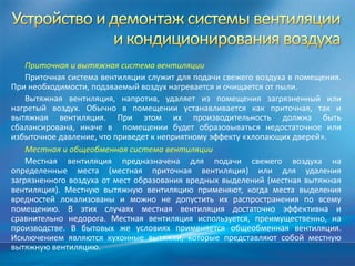 Приточная и вытяжная система вентиляции
    Приточная система вентиляции служит для подачи свежего воздуха в помещения.
При необходимости, подаваемый воздух нагревается и очищается от пыли.
    Вытяжная вентиляция, напротив, удаляет из помещения загрязненный или
нагретый воздух. Обычно в помещении устанавливается как приточная, так и
вытяжная вентиляция. При этом их производительность должна быть
сбалансирована, иначе в помещении будет образовываться недостаточное или
избыточное давление, что приведет к неприятному эффекту «хлопающих дверей».
    Местная и общеобменная система вентиляции
    Местная вентиляция предназначена для подачи свежего воздуха на
определенные места (местная приточная вентиляция) или для удаления
загрязненного воздуха от мест образования вредных выделений (местная вытяжная
вентиляция). Местную вытяжную вентиляцию применяют, когда места выделения
вредностей локализованы и можно не допустить их распространения по всему
помещению. В этих случаях местная вентиляция достаточно эффективна и
сравнительно недорога. Местная вентиляция используется, преимущественно, на
производстве. В бытовых же условиях применяется общеобменная вентиляция.
Исключением являются кухонные вытяжки, которые представляют собой местную
вытяжную вентиляцию.
 