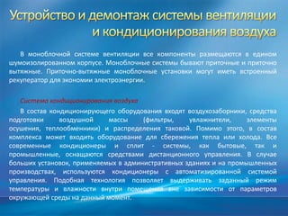 В моноблочной системе вентиляции все компоненты размещаются в едином
шумоизолированном корпусе. Моноблочные системы бывают приточные и приточно
вытяжные. Приточно-вытяжные моноблочные установки могут иметь встроенный
рекуператор для экономии электроэнергии.

   Система кондиционирования воздуха
   В состав кондиционирующего оборудования входят воздухозаборники, средства
подготовки     воздушной    массы     (фильтры,    увлажнители,     элементы
осушения, теплообменники) и распределения таковой. Помимо этого, в состав
комплекса может входить оборудование для сбережения тепла или холода. Все
современные кондиционеры и сплит - системы, как бытовые, так и
промышленные, оснащаются средствами дистанционного управления. В случае
больших установок, применяемых в административных зданиях и на промышленных
производствах, используются кондиционеры с автоматизированной системой
управления. Подобная технология позволяет выдерживать заданный режим
температуры и влажности внутри помещения вне зависимости от параметров
окружающей среды на данный момент.
 
