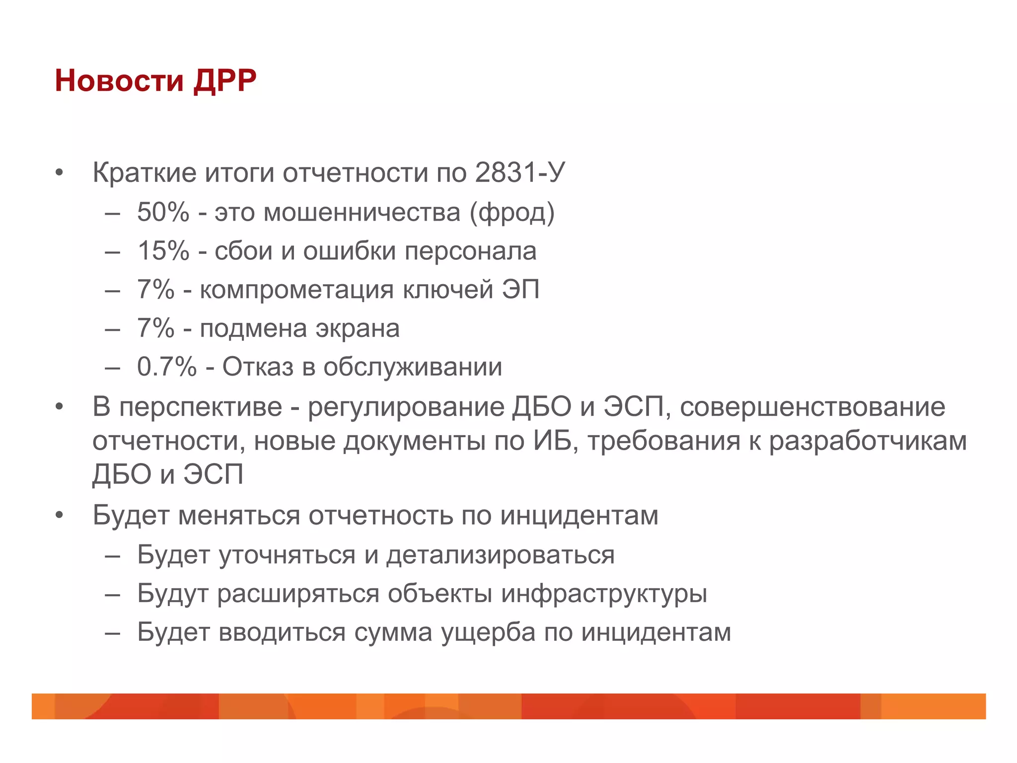 Новости ДРР

• Краткие итоги отчетности по 2831-У
   –   50% - это мошенничества (фрод)
   –   15% - сбои и ошибки персонала
   –   7% - компрометация ключей ЭП
   –   7% - подмена экрана
   –   0.7% - Отказ в обслуживании
• В перспективе - регулирование ДБО и ЭСП, совершенствование
  отчетности, новые документы по ИБ, требования к разработчикам
  ДБО и ЭСП
• Будет меняться отчетность по инцидентам
   – Будет уточняться и детализироваться
   – Будут расширяться объекты инфраструктуры
   – Будет вводиться сумма ущерба по инцидентам
 