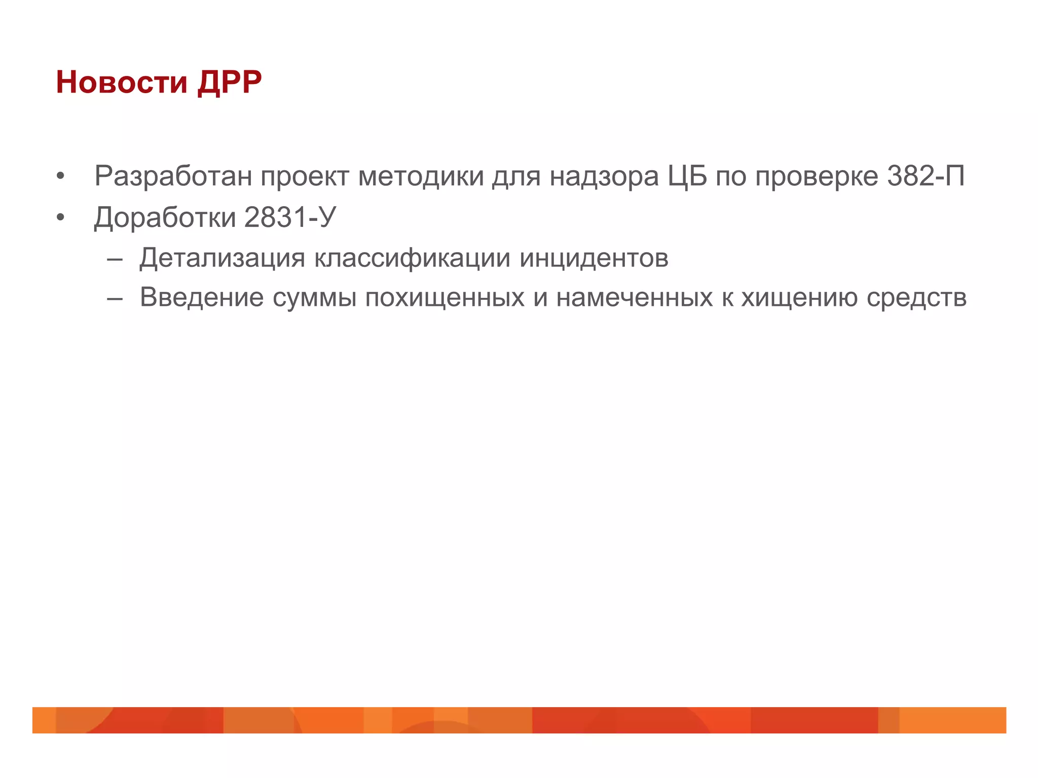Новости ДРР

• Разработан проект методики для надзора ЦБ по проверке 382-П
• Доработки 2831-У
   – Детализация классификации инцидентов
   – Введение суммы похищенных и намеченных к хищению средств
 