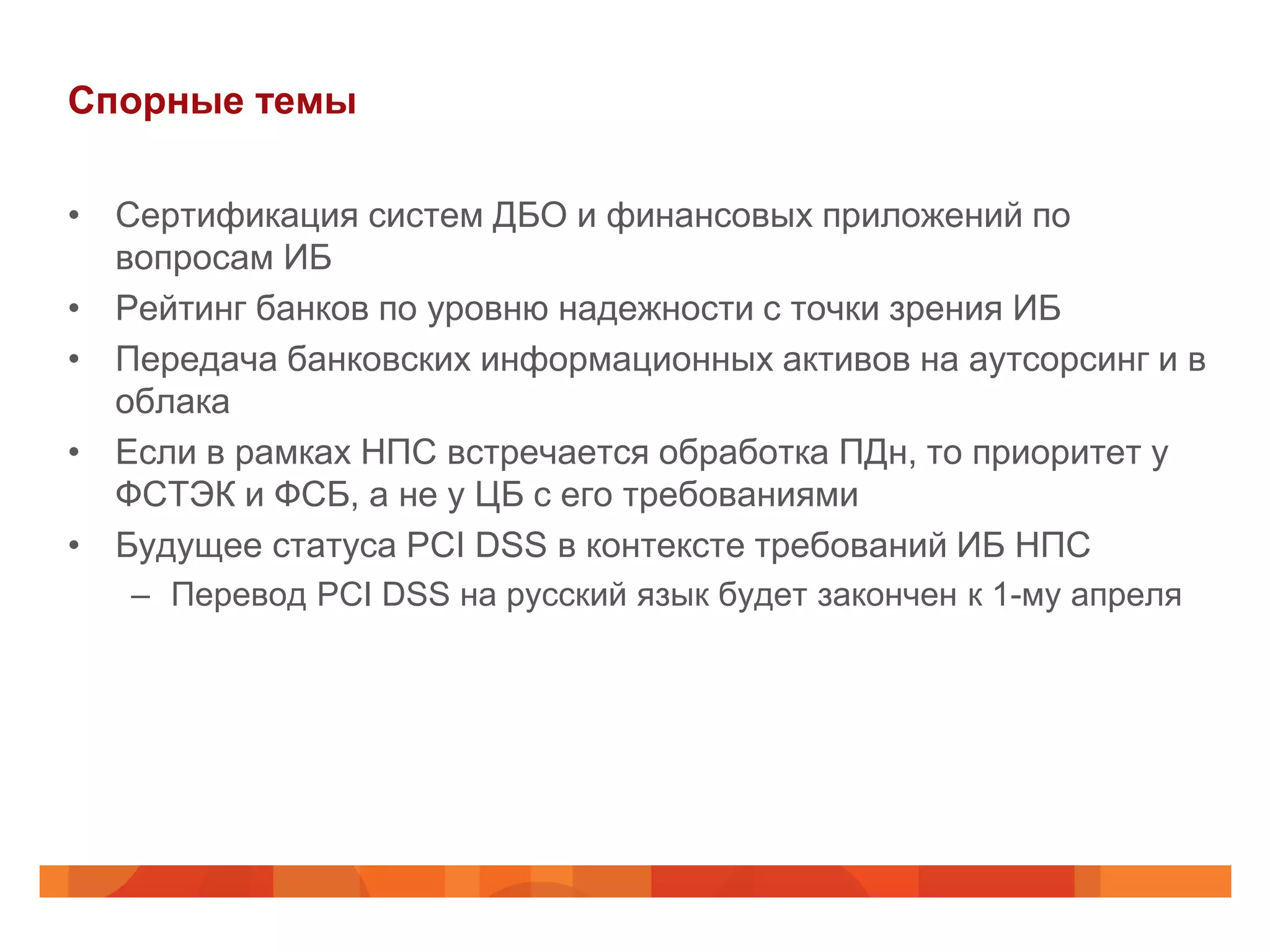 Спорные темы

• Сертификация систем ДБО и финансовых приложений по
  вопросам ИБ
• Рейтинг банков по уровню надежности с точки зрения ИБ
• Передача банковских информационных активов на аутсорсинг и в
  облака
• Если в рамках НПС встречается обработка ПДн, то приоритет у
  ФСТЭК и ФСБ, а не у ЦБ с его требованиями
• Будущее статуса PCI DSS в контексте требований ИБ НПС
   – Перевод PCI DSS на русский язык будет закончен к 1-му апреля
 