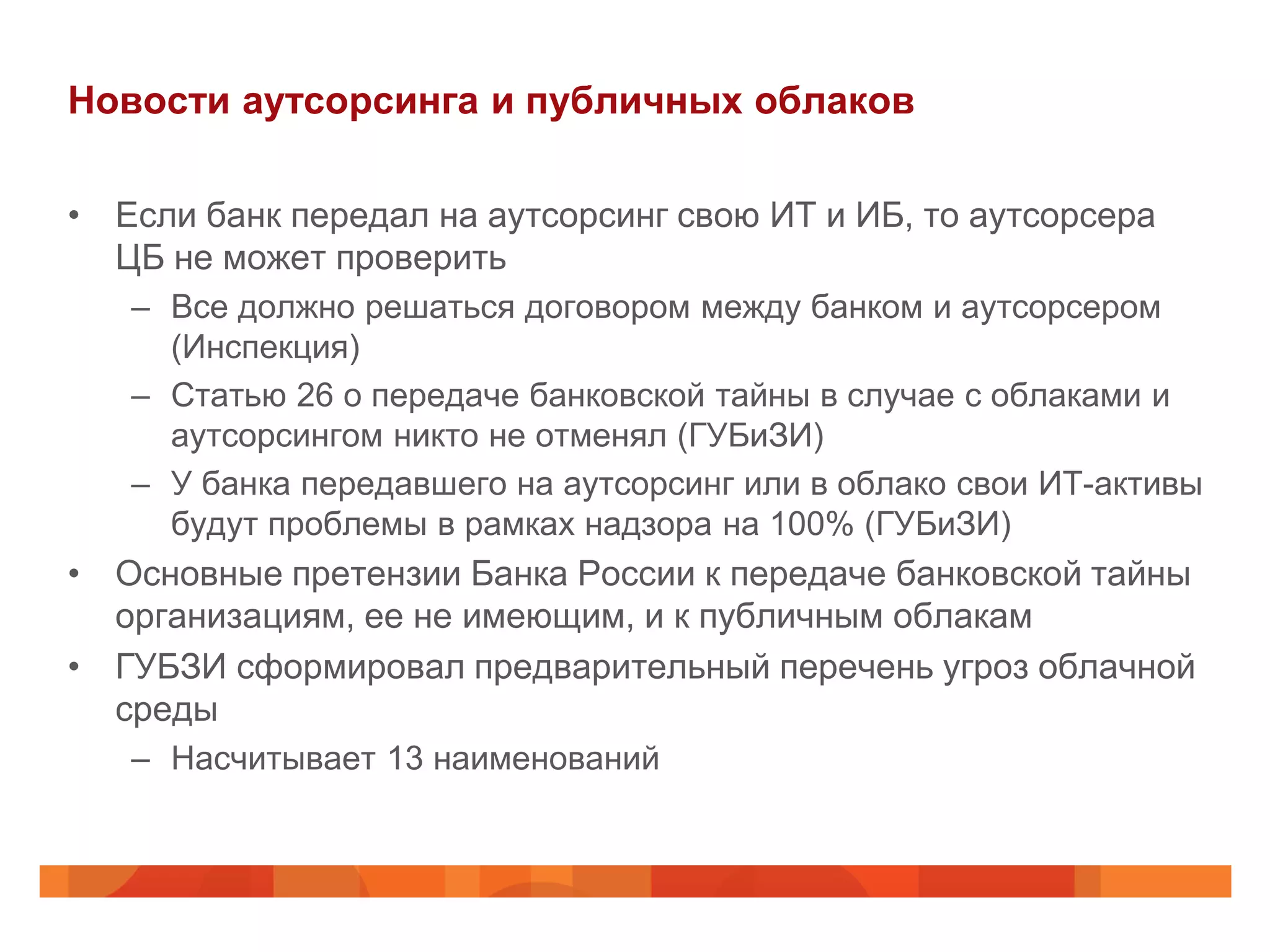 Новости аутсорсинга и публичных облаков

• Если банк передал на аутсорсинг свою ИТ и ИБ, то аутсорсера
  ЦБ не может проверить
   – Все должно решаться договором между банком и аутсорсером
     (Инспекция)
   – Статью 26 о передаче банковской тайны в случае с облаками и
     аутсорсингом никто не отменял (ГУБиЗИ)
   – У банка передавшего на аутсорсинг или в облако свои ИТ-активы
     будут проблемы в рамках надзора на 100% (ГУБиЗИ)
• Основные претензии Банка России к передаче банковской тайны
  организациям, ее не имеющим, и к публичным облакам
• ГУБЗИ сформировал предварительный перечень угроз облачной
  среды
   – Насчитывает 13 наименований
 