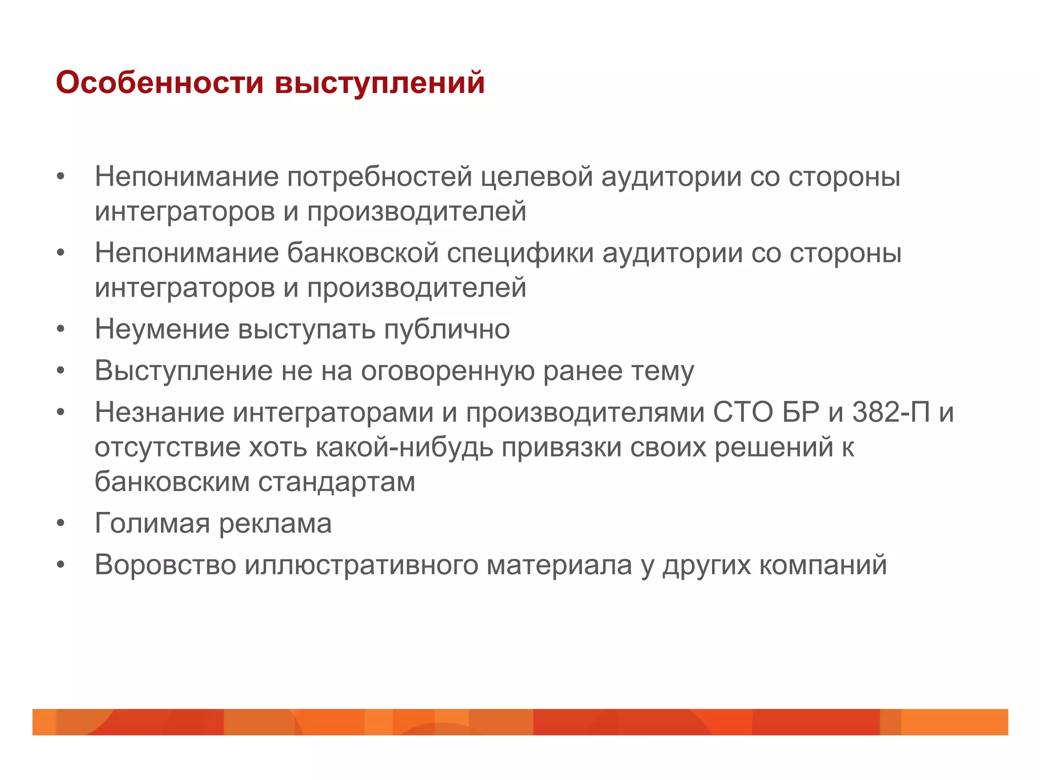 Особенности выступлений

• Непонимание потребностей целевой аудитории со стороны
  интеграторов и производителей
• Непонимание банковской специфики аудитории со стороны
  интеграторов и производителей
• Неумение выступать публично
• Выступление не на оговоренную ранее тему
• Незнание интеграторами и производителями СТО БР и 382-П и
  отсутствие хоть какой-нибудь привязки своих решений к
  банковским стандартам
• Голимая реклама
• Воровство иллюстративного материала у других компаний
 