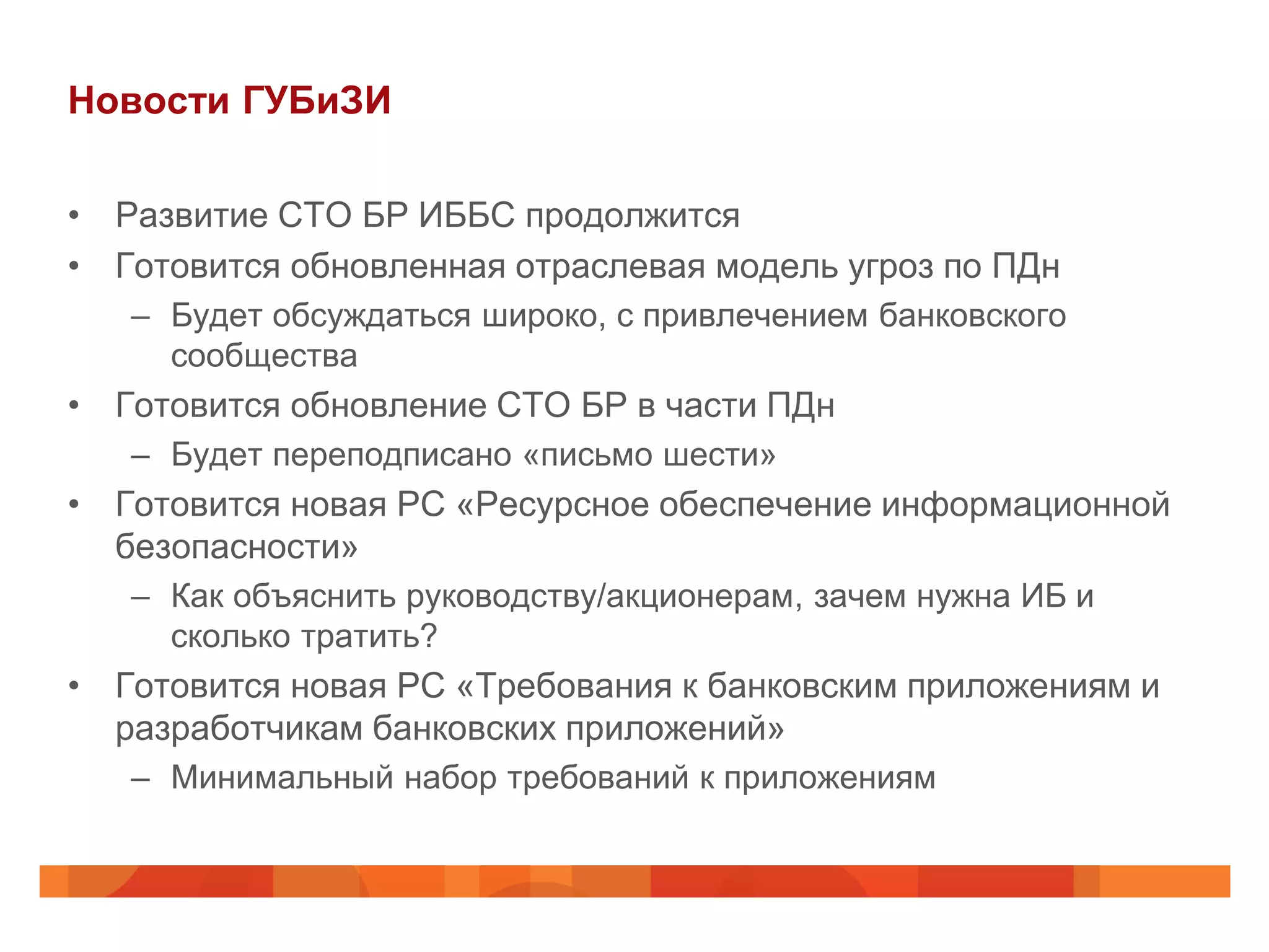 Новости ГУБиЗИ

• Развитие СТО БР ИББС продолжится
• Готовится обновленная отраслевая модель угроз по ПДн
   – Будет обсуждаться широко, с привлечением банковского
     сообщества
• Готовится обновление СТО БР в части ПДн
   – Будет переподписано «письмо шести»
• Готовится новая РС «Ресурсное обеспечение информационной
  безопасности»
   – Как объяснить руководству/акционерам, зачем нужна ИБ и
     сколько тратить?
• Готовится новая РС «Требования к банковским приложениям и
  разработчикам банковских приложений»
   – Минимальный набор требований к приложениям
 