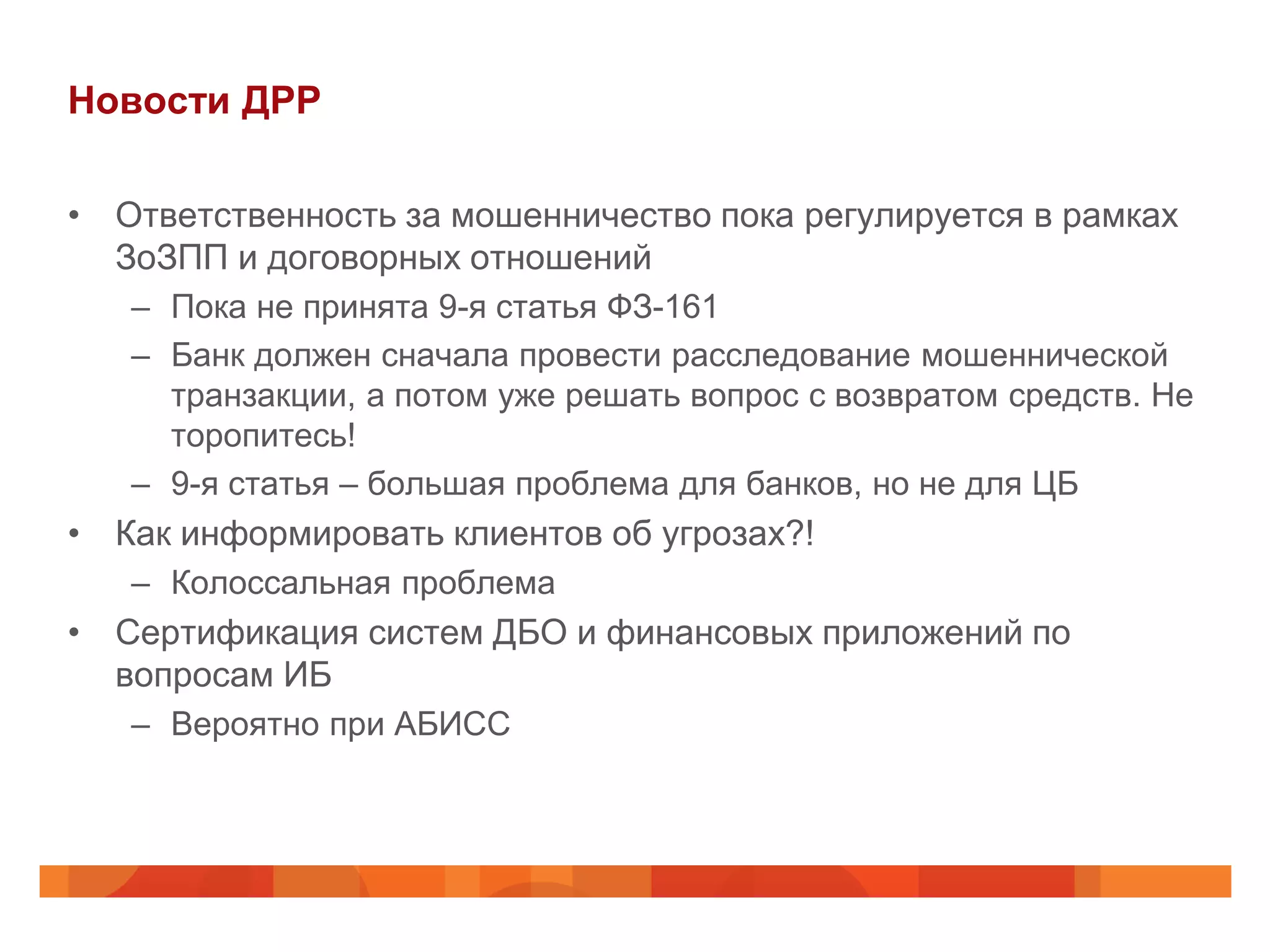 Новости ДРР

• Ответственность за мошенничество пока регулируется в рамках
  ЗоЗПП и договорных отношений
   – Пока не принята 9-я статья ФЗ-161
   – Банк должен сначала провести расследование мошеннической
     транзакции, а потом уже решать вопрос с возвратом средств. Не
     торопитесь!
   – 9-я статья – большая проблема для банков, но не для ЦБ
• Как информировать клиентов об угрозах?!
   – Колоссальная проблема
• Сертификация систем ДБО и финансовых приложений по
  вопросам ИБ
   – Вероятно при АБИСС
 