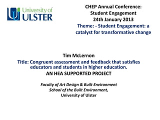 CHEP Annual Conference:
                                   Student Engagement
                                    24th January 2013
                             Theme: - Student Engagement: a
                            catalyst for transformative change



                     Tim McLernon
Title: Congruent assessment and feedback that satisfies
       educators and students in higher education.
             AN HEA SUPPORTED PROJECT

          Faculty of Art Design & Built Environment
              School of the Built Environment,
                      University of Ulster
 