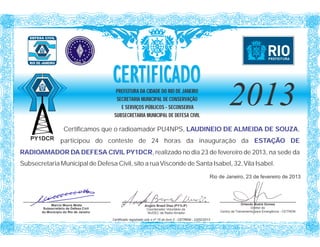 CERTIFICADO
                                           PREFEITURA DA CIDADE DO RIO DE JANEIRO
                                           SECRETARIA MUNICIPAL DE CONSERVAÇÃO
                                             E SERVIÇOS PÚBLICOS - SECONSERVA
                                          SUBSECRETARIA MUNICIPAL DE DEFESA CIVIL
                                                                                                                    2013
                     Certificamos que o radioamador PU4NPS, LAUDINEIO DE ALMEIDA DE SOUZA,
   PY1DCR          participou do conteste de 24 horas da inauguração da ESTAÇÃO DE
RADIOAMADOR DA DEFESA CIVIL PY1DCR, realizado no dia 23 de fevereiro de 2013, na sede da
Subsecretaria Municipal de Defesa Civil, sito a rua Visconde de Santa Isabel, 32, Vila Isabel.
                                                                                                           Rio de Janeiro, 23 de fevereiro de 2013




             Marcio Moura Motta                                Angelo Brasil Dias (PY1LIF)                                   Orlando Sodré Gomes
         Subsecretário de Defesa Civil                          Coordenador Voluntário da                                          Diretor do
        do Município do Rio de Janeiro                          NUDEC de Radio Amador                          Centro de Treinamento para Emergência - CETREM

                                         Certificado registrado sob o nº 15 do livro 2 - CETREM - 23/02/2013
 