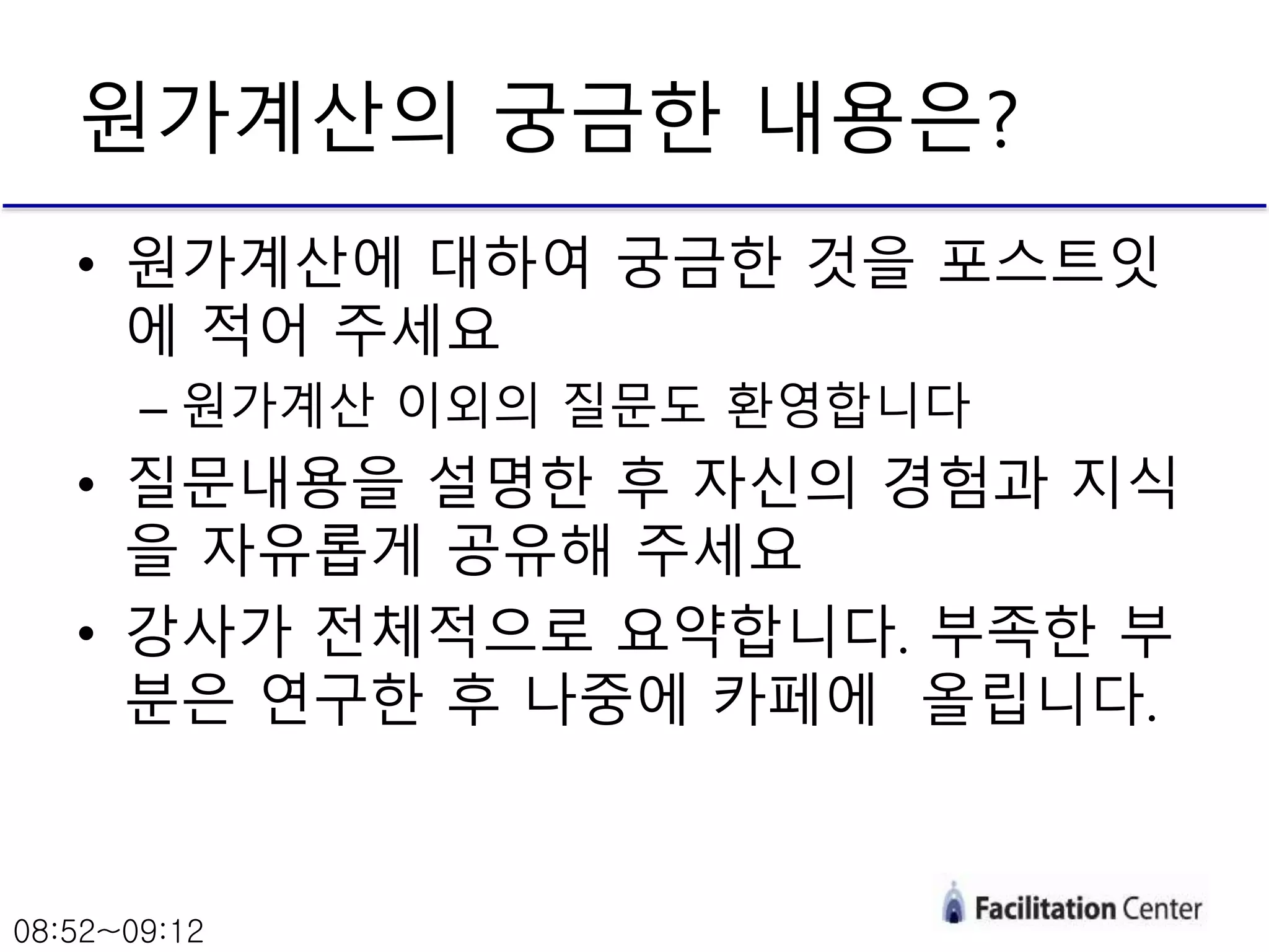 원가계산의 궁금한 내용은?
• 원가계산에 대하여 궁금한 것을 포스트잇
에 적어 주세요
– 원가계산 이외의 질문도 환영합니다
• 질문내용을 설명한 후 자신의 경험과 지식
을 자유롭게 공유해 주세요
• 강사가 전체적으로 요약합니다. 부족한 부
분은 연구한 후 나중에 카페에 올립니다.
08:52~09:12
 