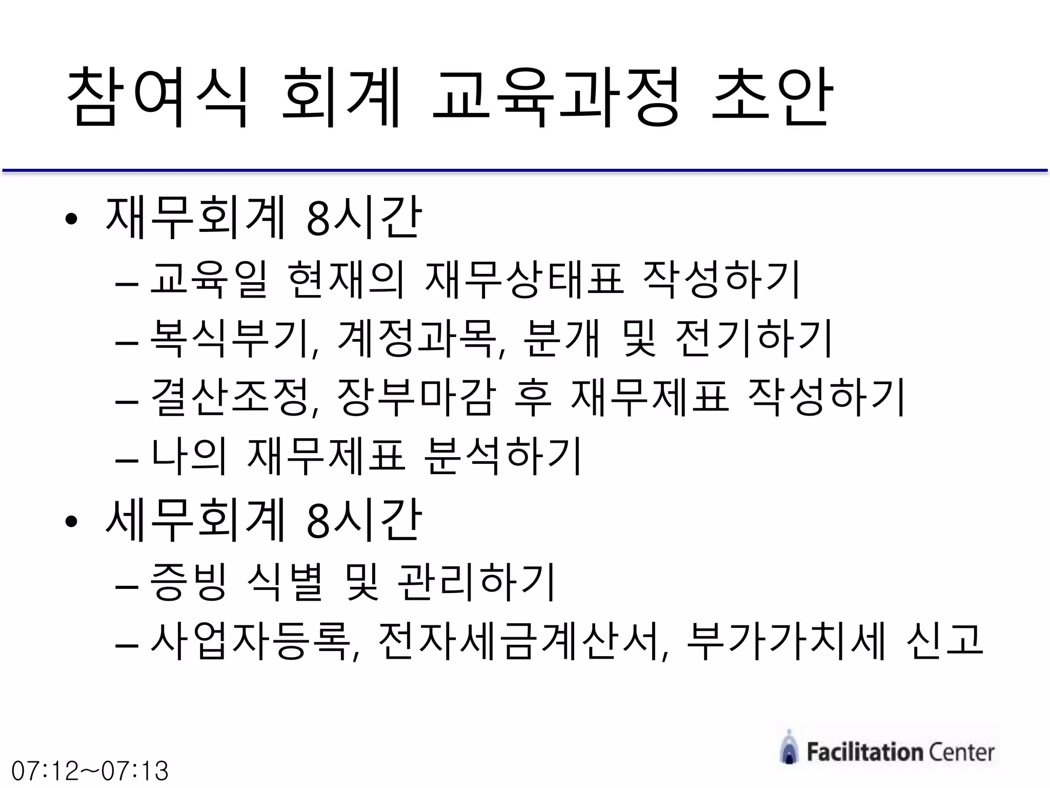 • 재무회계 8시간
– 교육일 현재의 재무상태표 작성하기
– 복식부기, 계정과목, 분개 및 전기하기
– 결산조정, 장부마감 후 재무제표 작성하기
– 나의 재무제표 분석하기
• 세무회계 8시간
– 증빙 식별 및 관리하기
– 사업자등록, 전자세금계산서, 부가가치세 신고
참여식 회계 교육과정 초안
07:12~07:13
 