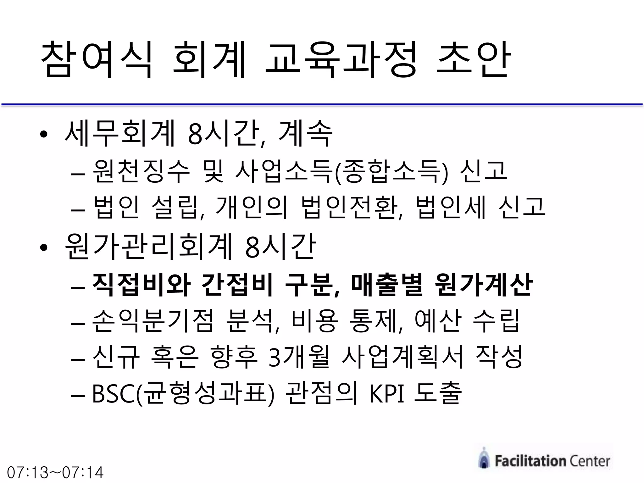 • 세무회계 8시간, 계속
– 원천징수 및 사업소득(종합소득) 신고
– 법인 설립, 개인의 법인전환, 법인세 신고
• 원가관리회계 8시간
– 직접비와 간접비 구분, 매출별 원가계산
– 손익분기점 분석, 비용 통제, 예산 수립
– 신규 혹은 향후 3개월 사업계획서 작성
– BSC(균형성과표) 관점의 KPI 도출
참여식 회계 교육과정 초안
07:13~07:14
 