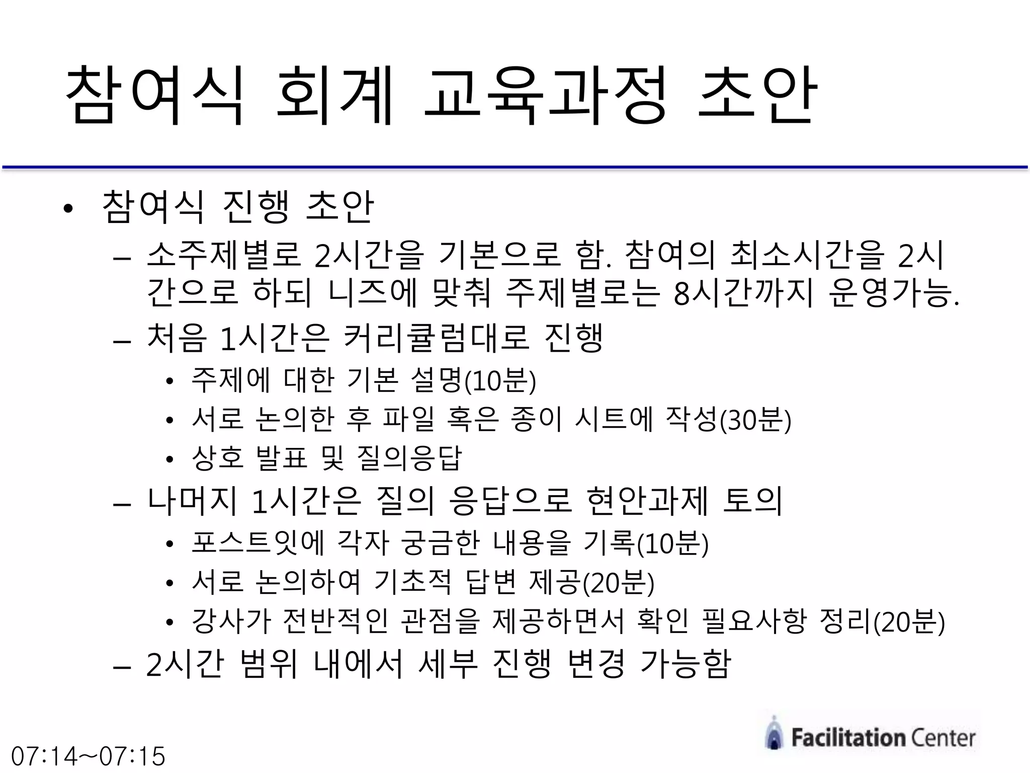 • 참여식 진행 초안
– 소주제별로 2시간을 기본으로 함. 참여의 최소시간을 2시
간으로 하되 니즈에 맞춰 주제별로는 8시간까지 운영가능.
– 처음 1시간은 커리큘럼대로 진행
• 주제에 대한 기본 설명(10분)
• 서로 논의한 후 파일 혹은 종이 시트에 작성(30분)
• 상호 발표 및 질의응답
– 나머지 1시간은 질의 응답으로 현안과제 토의
• 포스트잇에 각자 궁금한 내용을 기록(10분)
• 서로 논의하여 기초적 답변 제공(20분)
• 강사가 전반적인 관점을 제공하면서 확인 필요사항 정리(20분)
– 2시간 범위 내에서 세부 진행 변경 가능함
참여식 회계 교육과정 초안
07:14~07:15
 