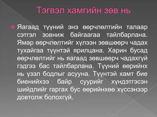    Яагаад түүний энэ өөрчлөлтийн талаар
    сэтгэл зовниж байгаагаа тайлбарлана.
    Ямар өөрчлөлтийг хүлээн зөвшөөрч чадах
    тухайгаа түүнтэй ярилцана. Харин бусад
    өөрчлөлтийг нь яагаад зөвшөөрч чадахгүй
    гэдгээ бас тайлбарлана. Түүний өөрийнх
    нь үзэл бодлыг асууна. Түүнтэй хамт бие
    биенийхээ байр суурийг хүндэтгэсэн
    шийдлийг гаргах бус өөрийнхөө хүссэнээр
    довтолж болохгүй.
 