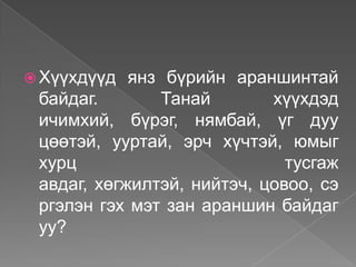  Хүүхдүүд  янз бүрийн араншинтай
 байдаг.       Танай        хүүхдэд
 ичимхий, бүрэг, нямбай, үг дуу
 цөөтэй, ууртай, эрч хүчтэй, юмыг
 хурц                         тусгаж
 авдаг, хөгжилтэй, нийтэч, цовоо, сэ
 ргэлэн гэх мэт зан араншин байдаг
 уу?
 