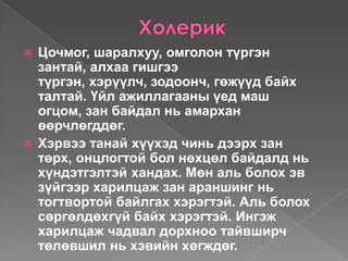  Цочмог, шаралхуу, омголон түргэн
  зантай, алхаа гишгээ
  түргэн, хэрүүлч, зодоонч, гөжүүд байх
  талтай. Үйл ажиллагааны үед маш
  огцом, зан байдал нь амархан
  өөрчлөгддөг.
 Хэрвээ танай хүүхэд чинь дээрх зан
  төрх, онцлогтой бол нөхцөл байдалд нь
  хүндэтгэлтэй хандах. Мөн аль болох эв
  зүйгээр харилцаж зан араншинг нь
  тогтвортой байлгах хэрэгтэй. Аль болох
  сөргөлдөхгүй байх хэрэгтэй. Ингэж
  харилцаж чадвал дорхноо тайвширч
  төлөвшил нь хэвийн хөгждөг.
 