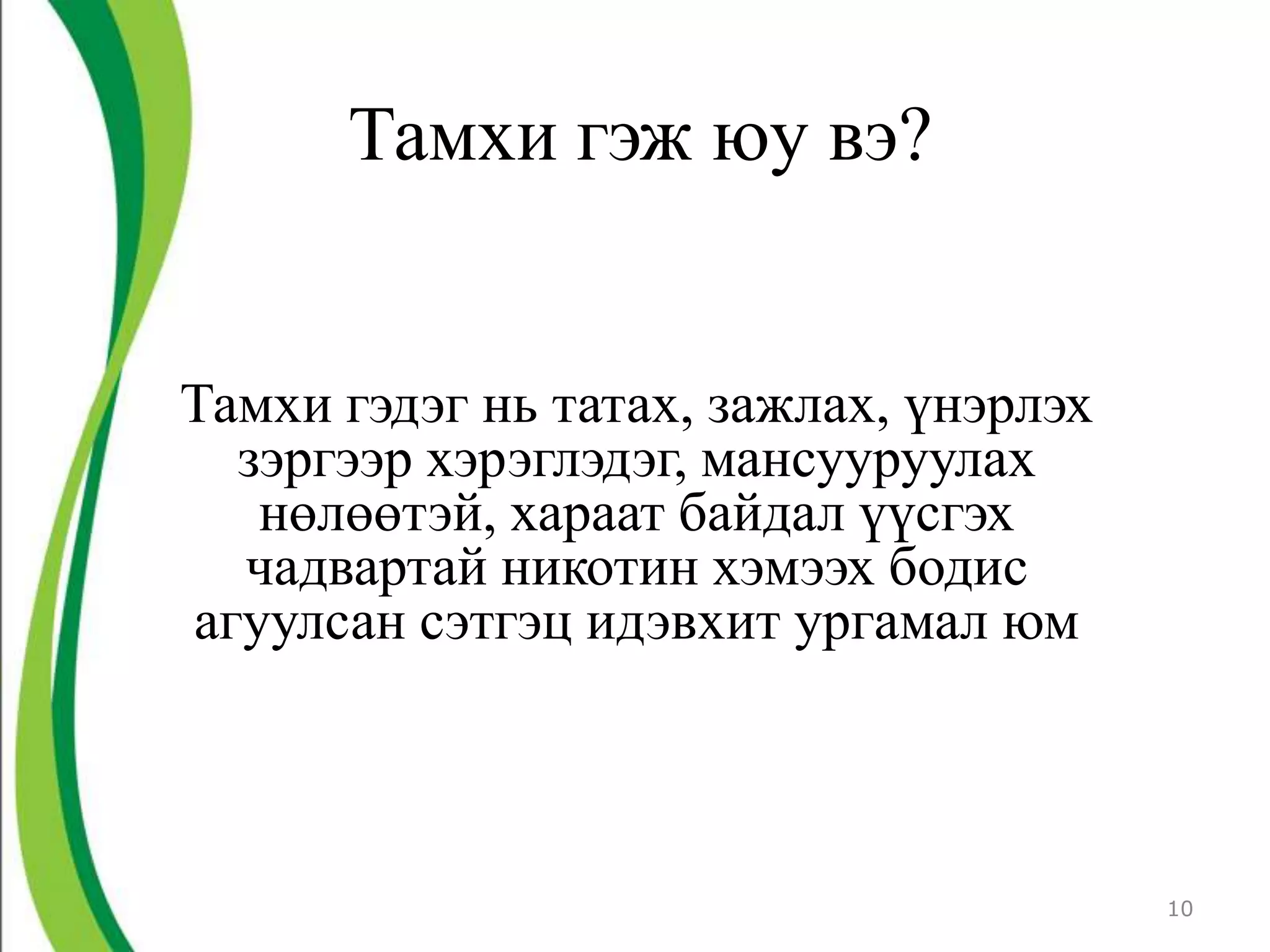 Тамхи гэж юу вэ?


Тамхи гэдэг нь татах, зажлах, үнэрлэх
  зэргээр хэрэглэдэг, мансууруулах
   нөлөөтэй, хараат байдал үүсгэх
  чадвартай никотин хэмээх бодис
агуулсан сэтгэц идэвхит ургамал юм



                                        10
 