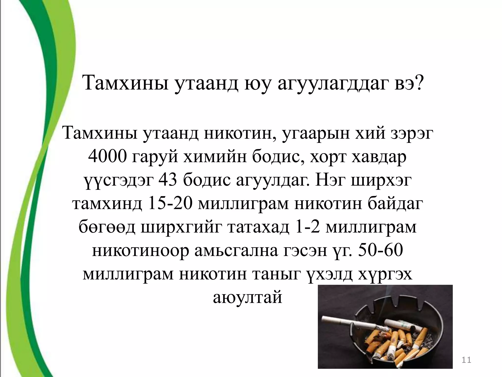 Тамхины утаанд юу агуулагддаг вэ?

Тамхины утаанд никотин, угаарын хий зэрэг
   4000 гаруй химийн бодис, хорт хавдар
   үүсгэдэг 43 бодис агуулдаг. Нэг ширхэг
 тамхинд 15-20 миллиграм никотин байдаг
  бөгөөд ширхгийг татахад 1-2 миллиграм
    никотиноор амьсгална гэсэн үг. 50-60
  миллиграм никотин таныг үхэлд хүргэх
                  аюултай


                                            11
 