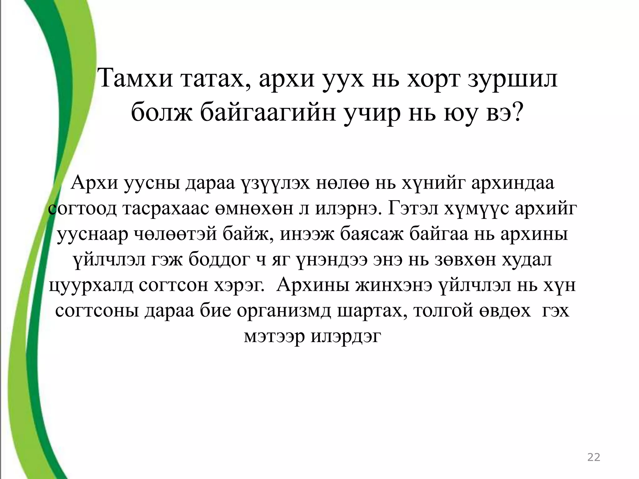 Тамхи татах, архи уух нь хорт зуршил
       болж байгаагийн учир нь юу вэ?

   Архи уусны дараа үзүүлэх нөлөө нь хүнийг архиндаа
согтоод тасрахаас өмнөхөн л илэрнэ. Гэтэл хүмүүс архийг
 ууснаар чөлөөтэй байж, инээж баясаж байгаа нь архины
   үйлчлэл гэж боддог ч яг үнэндээ энэ нь зөвхөн худал
цуурхалд согтсон хэрэг. Архины жинхэнэ үйлчлэл нь хүн
 согтсоны дараа бие организмд шартах, толгой өвдөх гэх
                     мэтээр илэрдэг




                                                          22
 