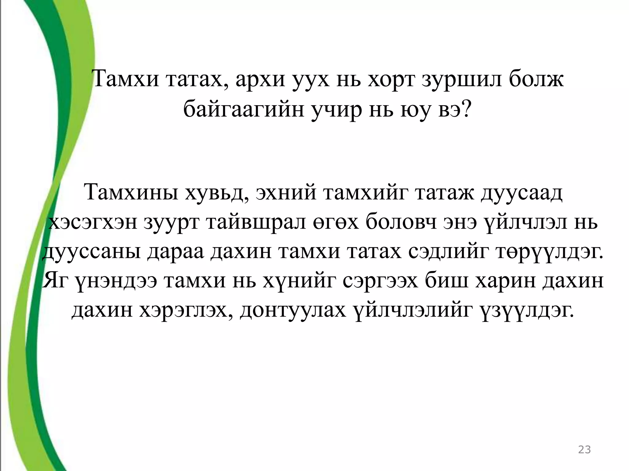 Тамхи татах, архи уух нь хорт зуршил болж
            байгаагийн учир нь юу вэ?


    Тамхины хувьд, эхний тамхийг татаж дуусаад
хэсэгхэн зуурт тайвшрал өгөх боловч энэ үйлчлэл нь
дууссаны дараа дахин тамхи татах сэдлийг төрүүлдэг.
Яг үнэндээ тамхи нь хүнийг сэргээх биш харин дахин
  дахин хэрэглэх, донтуулах үйлчлэлийг үзүүлдэг.




                                                23
 
