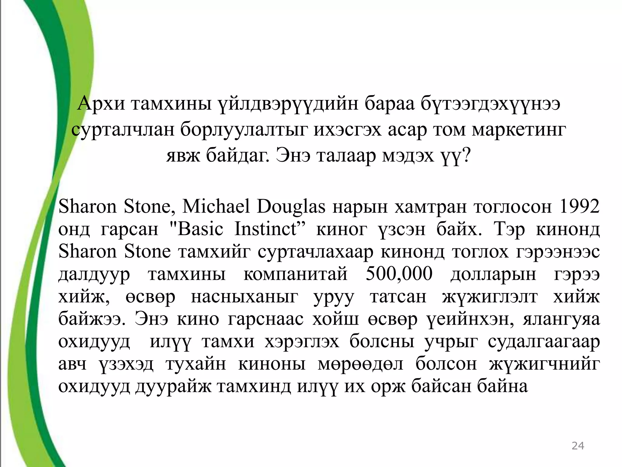Архи тамхины үйлдвэрүүдийн бараа бүтээгдэхүүнээ
 сурталчлан борлуулалтыг ихэсгэх асар том маркетинг
          явж байдаг. Энэ талаар мэдэх үү?

Sharon Stone, Michael Douglas нарын хамтран тоглосон 1992
онд гарсан "Basic Instinct” киног үзсэн байх. Тэр кинонд
Sharon Stone тамхийг суртачлахаар кинонд тоглох гэрээнээс
далдуур тамхины компанитай 500,000 долларын гэрээ
хийж, өсвөр насныханыг уруу татсан жүжиглэлт хийж
байжээ. Энэ кино гарснаас хойш өсвөр үеийнхэн, ялангуяа
охидууд илүү тамхи хэрэглэх болсны учрыг судалгаагаар
авч үзэхэд тухайн киноны мөрөөдөл болсон жүжигчнийг
охидууд дуурайж тамхинд илүү их орж байсан байна

                                                      24
 