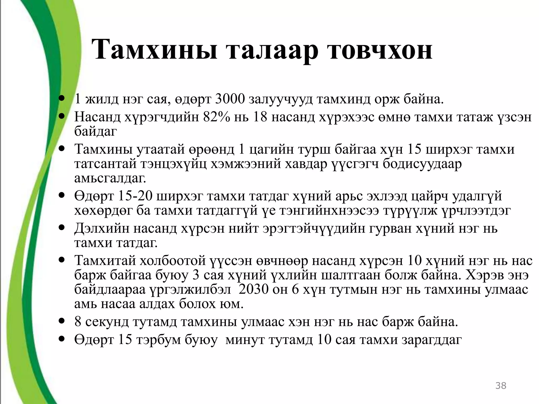 Тамхины талаар товчхон
 1 жилд нэг сая, өдөрт 3000 залуучууд тамхинд орж байна.
 Насанд хүрэгчдийн 82% нь 18 насанд хүрэхээс өмнө тамхи татаж үзсэн
  байдаг
 Тамхины утаатай өрөөнд 1 цагийн турш байгаа хүн 15 ширхэг тамхи
  татсантай тэнцэхүйц хэмжээний хавдар үүсгэгч бодисуудаар
  амьсгалдаг.
 Өдөрт 15-20 ширхэг тамхи татдаг хүний арьс эхлээд цайрч удалгүй
  хөхөрдөг ба тамхи татдаггүй үе тэнгийнхнээсээ түрүүлж үрчлээтдэг
 Дэлхийн насанд хүрсэн нийт эрэгтэйчүүдийн гурван хүний нэг нь
  тамхи татдаг.
 Тамхитай холбоотой үүссэн өвчнөөр насанд хүрсэн 10 хүний нэг нь нас
  барж байгаа буюу 3 сая хүний үхлийн шалтгаан болж байна. Хэрэв энэ
  байдлаараа үргэлжилбэл 2030 он 6 хүн тутмын нэг нь тамхины улмаас
  амь насаа алдах болох юм.
 8 секунд тутамд тамхины улмаас хэн нэг нь нас барж байна.
 Өдөрт 15 тэрбум буюу минут тутамд 10 сая тамхи зарагддаг

                                                               38
 