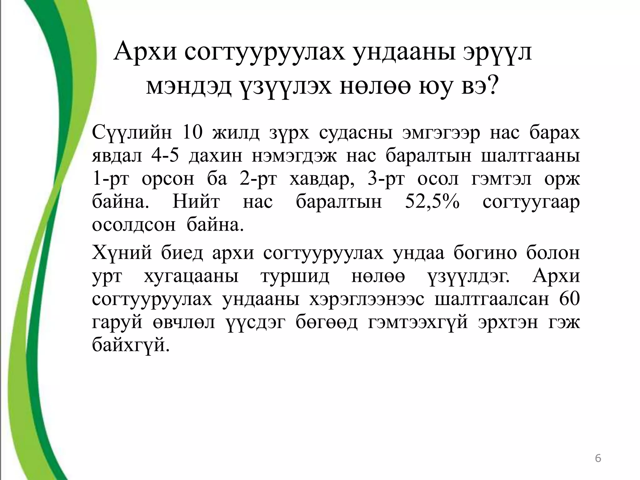 Архи согтууруулах ундааны эрүүл
    мэндэд үзүүлэх нөлөө юу вэ?
Сүүлийн 10 жилд зүрх судасны эмгэгээр нас барах
явдал 4-5 дахин нэмэгдэж нас баралтын шалтгааны
1-рт орсон ба 2-рт хавдар, 3-рт осол гэмтэл орж
байна. Нийт нас баралтын 52,5% согтуугаар
осолдсон байна.
Хүний биед архи согтууруулах ундаа богино болон
урт хугацааны туршид нөлөө үзүүлдэг. Архи
согтууруулах ундааны хэрэглээнээс шалтгаалсан 60
гаруй өвчлөл үүсдэг бөгөөд гэмтээхгүй эрхтэн гэж
байхгүй.




                                                   6
 
