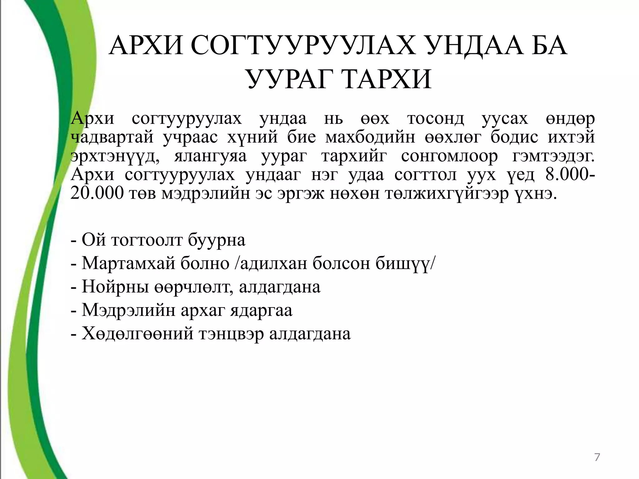 АРХИ СОГТУУРУУЛАХ УНДАА БА
            УУРАГ ТАРХИ
Архи согтууруулах ундаа нь өөх тосонд уусах өндөр
чадвартай учраас хүний бие махбодийн өөхлөг бодис ихтэй
эрхтэнүүд, ялангуяа уураг тархийг сонгомлоор гэмтээдэг.
Архи согтууруулах ундааг нэг удаа согттол уух үед 8.000-
20.000 төв мэдрэлийн эс эргэж нөхөн төлжихгүйгээр үхнэ.

- Ой тогтоолт буурна
- Мартамхай болно /адилхан болсон бишүү/
- Нойрны өөрчлөлт, алдагдана
- Мэдрэлийн архаг ядаргаа
- Хөдөлгөөний тэнцвэр алдагдана




                                                       7
 