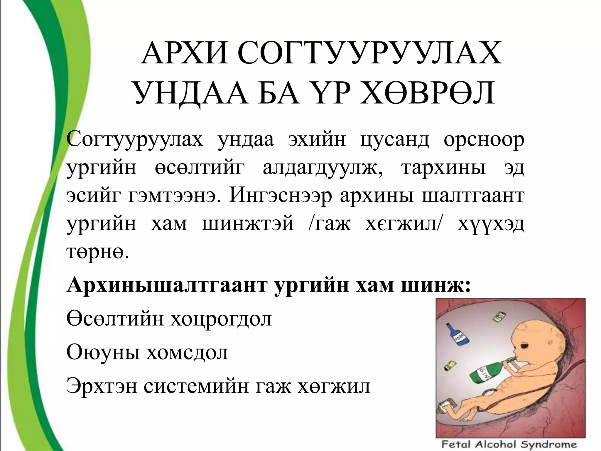 АРХИ СОГТУУРУУЛАХ
     УНДАА БА ҮР ХӨВРӨЛ
Согтууруулах ундаа эхийн цусанд орсноор
ургийн өсөлтийг алдагдуулж, тархины эд
эсийг гэмтээнэ. Ингэснээр архины шалтгаант
ургийн хам шинжтэй /гаж хєгжил/ хүүхэд
төрнө.
Архинышалтгаант ургийн хам шинж:
Өсөлтийн хоцрогдол
Оюуны хомсдол
Эрхтэн системийн гаж хөгжил
                                             8
 