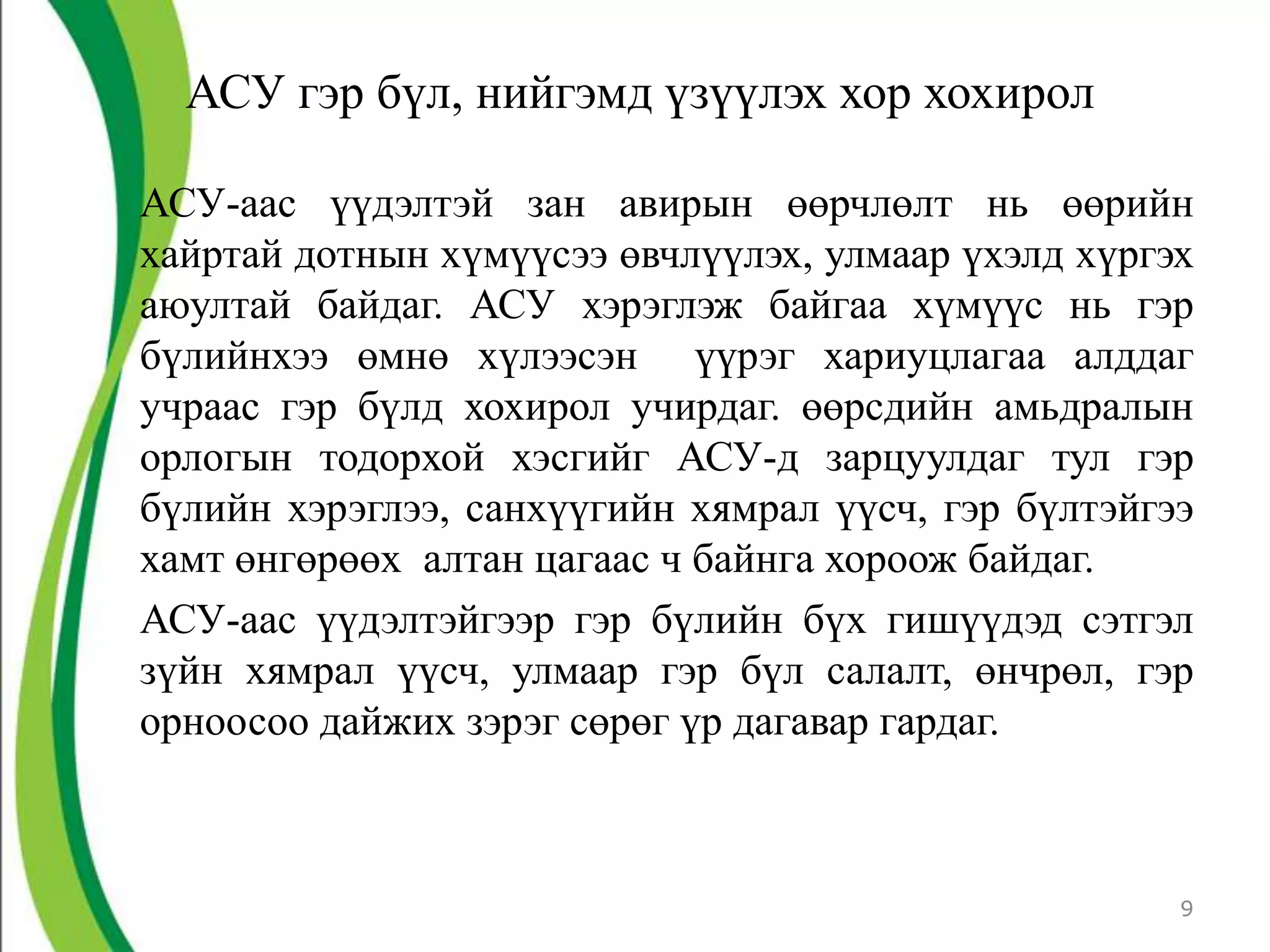 АСУ гэр бүл, нийгэмд үзүүлэх хор хохирол

АСУ-аас үүдэлтэй зан авирын өөрчлөлт нь өөрийн
хайртай дотнын хүмүүсээ өвчлүүлэх, улмаар үхэлд хүргэх
аюултай байдаг. АСУ хэрэглэж байгаа хүмүүс нь гэр
бүлийнхээ өмнө хүлээсэн үүрэг хариуцлагаа алддаг
учраас гэр бүлд хохирол учирдаг. өөрсдийн амьдралын
орлогын тодорхой хэсгийг АСУ-д зарцуулдаг тул гэр
бүлийн хэрэглээ, санхүүгийн хямрал үүсч, гэр бүлтэйгээ
хамт өнгөрөөх алтан цагаас ч байнга хороож байдаг.
АСУ-аас үүдэлтэйгээр гэр бүлийн бүх гишүүдэд сэтгэл
зүйн хямрал үүсч, улмаар гэр бүл салалт, өнчрөл, гэр
орноосоо дайжих зэрэг сөрөг үр дагавар гардаг.



                                                     9
 