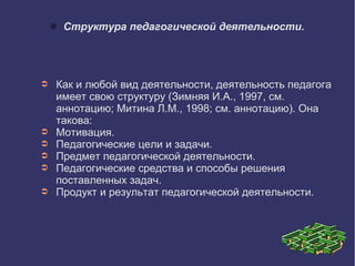  Структура педагогической деятельности.
➲ Как и любой вид деятельности, деятельность педагога
имеет свою структуру (Зимняя И.А., 1997, см.
аннотацию; Митина Л.М., 1998; см. аннотацию). Она
такова:
➲ Мотивация.
➲ Педагогические цели и задачи.
➲ Предмет педагогической деятельности.
➲ Педагогические средства и способы решения
поставленных задач.
➲ Продукт и результат педагогической деятельности.
 