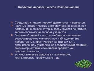  Средства педагогической деятельности.
➲ Средствами педагогической деятельности являются:
➲ научные (теоретические и эмпирические) знания, при
помощи и на основе которых формируется понятийно-
терминологический аппарат учащихся;
➲ "носители" знаний - тексты учебников или знание,
воспроизводимое учеником при наблюдении (на
лабораторных, практических занятиях и т.п.),
организованном учителем, за осваиваемыми фактами,
закономерностями, свойствами предметной
действительности;
➲ вспомогательные средства - технические,
компьютерные, графические и др.
 